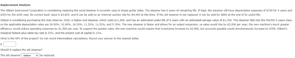 Replacement Analysis
The Gilbert Instrument Corporation is considering replacing the wood steamer it currently uses to shape guitar sides. The steamer has 6 years of remaining life. If kept, the steamer will have depreciation expenses of $700 for 5 years and
$325 for the sixth year. Its current book value is $3,825, and it can be sold on an Internet auction site for $4,465 at this time. If the old steamer is not replaced, it can be sold for $800 at the end of its useful life.
Gilbert is considering purchasing the Side Steamer 3000, a higher-end steamer, which costs $11,900, and has an estimated useful life of 6 years with an estimated salvage value of $1,700. This steamer falls into the MACRS 5-years class,
so the applicable depreciation rates are 20.00%, 32.00 %, 19.20 %, 11.52 %, 11.52 %, and 5.76%. The new steamer is faster and allows for an output expansion, so sales would rise by $2,000 per year; the new machine's much greater
efficiency would reduce operating expenses by $1,500 per year. To support the greater sales, the new machine would require that inventories increase by $2,900, but accounts payable would simultaneously increase by $700. Gilbert's
marginal federal-plus-state tax rate is 25%, and the project cost of capital is 13%.
What is the NPV of the project? Do not round intermediate calculations. Round your answer to the nearest dollar.
$
Should it replace the old steamer?
The old steamer -Select-
be replaced.