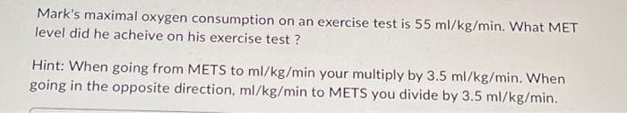 Mark's maximal oxygen consumption on an exercise test is 55 ml/kg/min. What MET
level did he acheive on his exercise test?
Hint: When going from METS to ml/kg/min your multiply by 3.5 ml/kg/min. When
going in the opposite direction, ml/kg/min to METS you divide by 3.5 ml/kg/min.