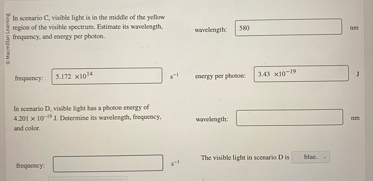 Macmillan Learning
In scenario C, visible light is in the middle of the yellow
region of the visible spectrum. Estimate its wavelength,
frequency, and energy per photon.
frequency:
5.172 X1014
In scenario D, visible light has a photon energy of
4.201 x 10-19 J. Determine its wavelength, frequency,
and color.
frequency:
S-1
S-1
wavelength:
580
energy per photon:
wavelength:
3.43 ×10-19
The visible light in scenario D is
blue.
nm
nm