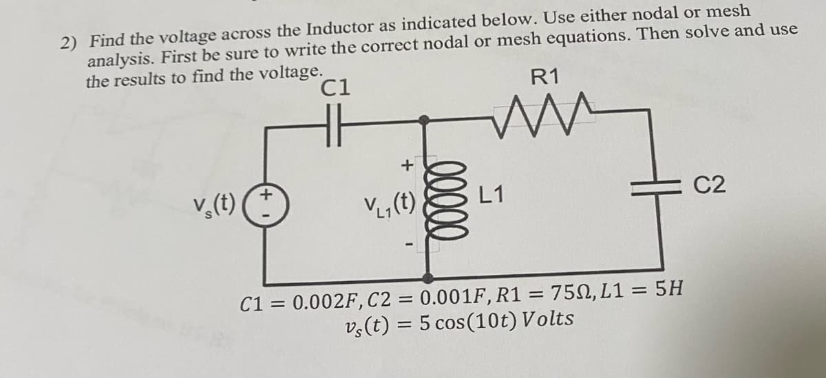 2) Find the voltage across the Inductor as indicated below. Use either nodal or mesh
analysis. First be sure to write the correct nodal or mesh equations. Then solve and use
the results to find the voltage.
C1
v¸(t)
V₁₁ (t)
00000
R1
m
L1
C1 = 0.002F, C2 = 0.001F, R1 = 750, L1 = 5H
vs(t) = 5 cos (10t) Volts
C2