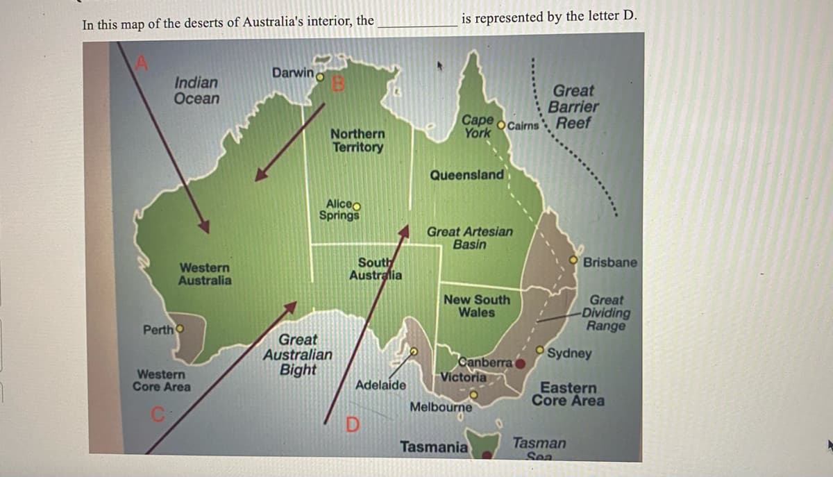 In this map of the deserts of Australia's interior, the
Indian
Ocean
Western
Australia
Perth O
Western
Core Area
Darwino
Northern
Territory
Aliceo
Springs
Great
Australian
Bight
South
Australia
Adelaide
D
is represented by the letter D.
Cape Cairns
York
Queensland
Great Artesian
Basin
New South
Wales
Canberra
Victoria
Melbourne
Tasmania
0
Great
Barrier
Reef
Brisbane
Tasman
Sea
Great
-Dividing
Range
Sydney
Eastern
Core Area
►