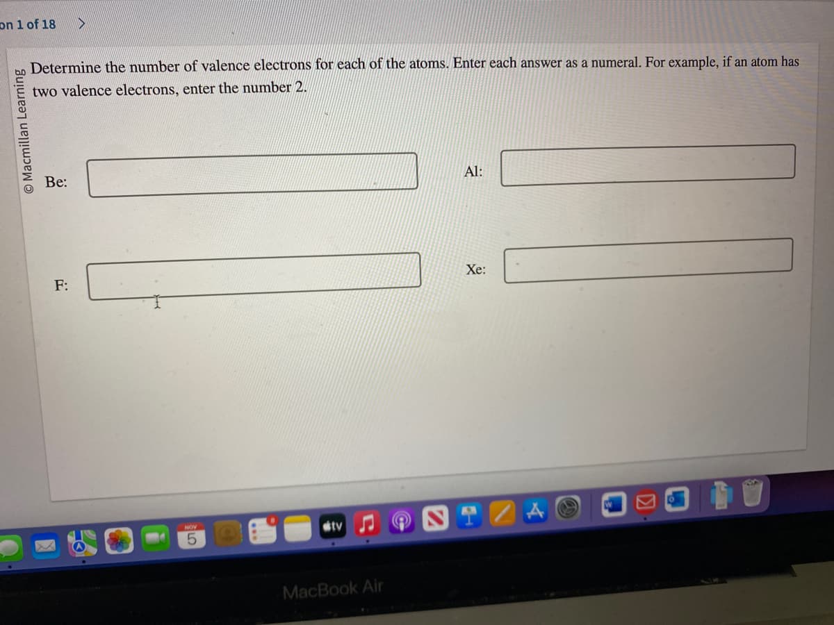 on 1 of 18
O Macmillan Learning
Determine the number of valence electrons for each of the atoms. Enter each answer as a numeral. For example, if an atom has
two valence electrons, enter the number 2.
Be:
D
F:
5
tv
MacBook Air
Al:
Xe:
29