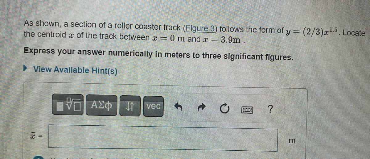As shown, a section of a roller coaster track (Figure 3) follows the form of y = (2/3)x¹.5. Locate
the centroid of the track between x = 0 m and x = 3.9m.
Express your answer numerically in meters to three significant figures.
► View Available Hint(s)
x =
VE ΑΣΦ
↓1 vec
?
m