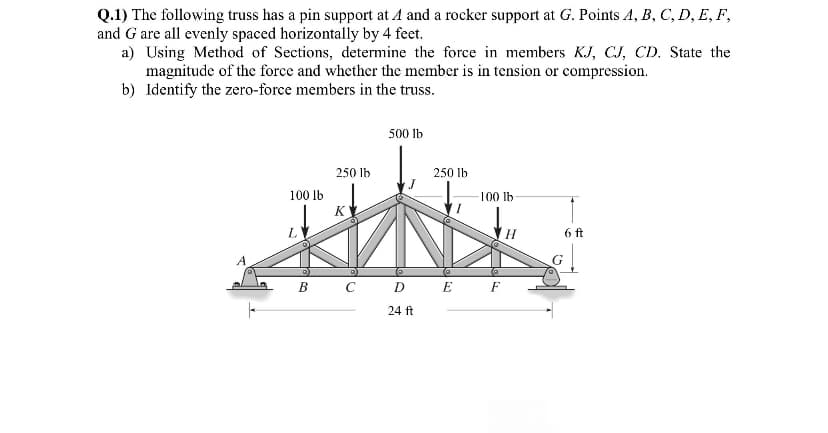 Q.1) The following truss has a pin support at A and a rocker support at G. Points A, B, C, D, E, F,
and G are all evenly spaced horizontally by 4 feet.
a) Using Method of Sections, determine the force in members KJ, CJ, CD. State the
magnitude of the force and whether the member is in tension or compression.
b) Identify the zero-force members in the truss.
100 lb
250 lb
K
500 lb
250 lb
-100 lb
B C D E F
24 ft
6 ft
G