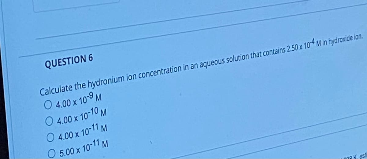 QUESTION 6
Calculate the hydronium ion concentration in an aqueous solution that contains 2.50 x 104 M in hydroxide ion.
O 4.00 x 10-9 M
O 4.00 x 10-10 M
O 4.00 x 10-11 M
O 5.00 x 10-11 M
008 K. est