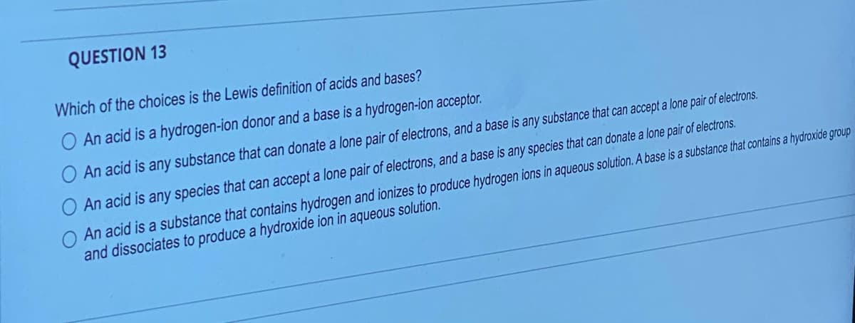 QUESTION 13
Which of the choices is the Lewis definition of acids and bases?
An acid is a hydrogen-ion donor and a base is a hydrogen-ion acceptor.
An acid is any substance that can donate a lone pair of electrons, and a base is any substance that can accept a lone pair of electrons.
An acid is any species that can accept a lone pair of electrons, and a base is any species that can donate a lone pair of electrons.
O An acid is a substance that contains hydrogen and ionizes to produce hydrogen ions in aqueous solution. A base is a substance that contains a hydroxide group
and dissociates to produce a hydroxide ion in aqueous solution.