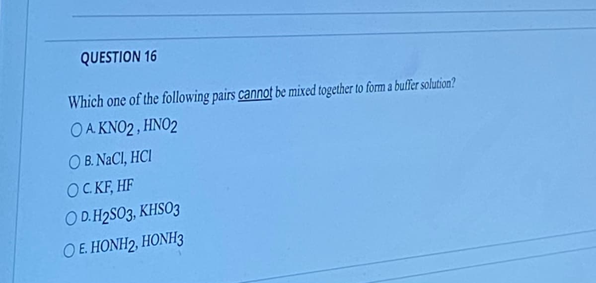 QUESTION 16
Which one of the following pairs cannot be mixed together to form a buffer solution?
OA KNO2, HNO2
OB. NaCl, HCI
OC. KF, HF
OD. H2SO3, KHSO3
OE. HONH2, HONH3