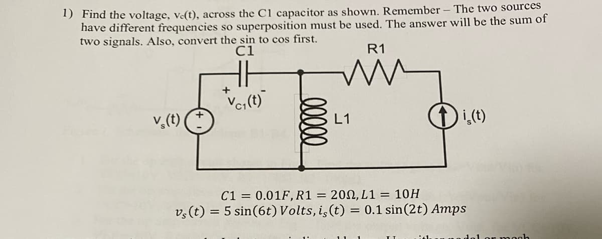 1) Find the voltage, ve(t), across the C1 capacitor as shown. Remember - The two sources
have different frequencies so superposition must be used. The answer will be the sum of
two signals. Also, convert the sin to cos first.
C1
R1
H.H
v (t)
+
Vc₁(t)
lllll
L1
↑is (t)
C1 = 0.01F, R1
= 2002, L1= 10H
vs (t) = 5 sin (6t) Volts, iç (t) = 0.1 sin (2 t) Amps