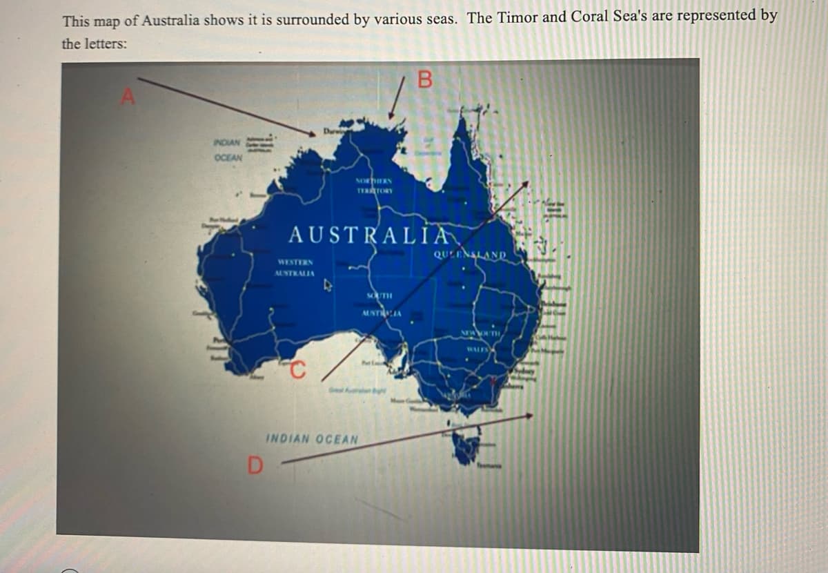 This map of Australia shows it is surrounded by various seas. The Timor and Coral Sea's are represented by
the letters:
INDIAN
OCEAN
D
NORTHERN
TYRATORY
AUSTRALIA
WESTERN
AUSTRALIA
C
4
INDIAN OCEAN
SOUTH
AUSTRALIA
Min
B
b
QUEENSLAND
NEWYOUTH
Sydney
where