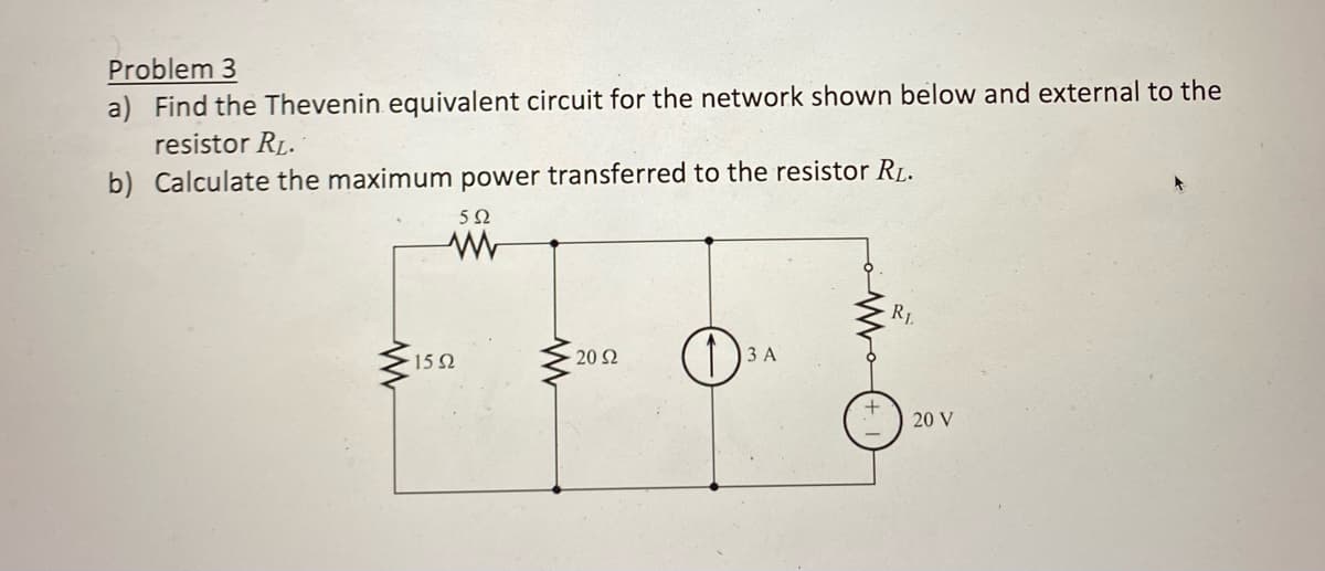 Problem 3
a) Find the Thevenin equivalent circuit for the network shown below and external to the
resistor RL.
b) Calculate the maximum power transferred to the resistor R₁.
592
www
15Ω
20 92
O
3 A
R₁.
20 V