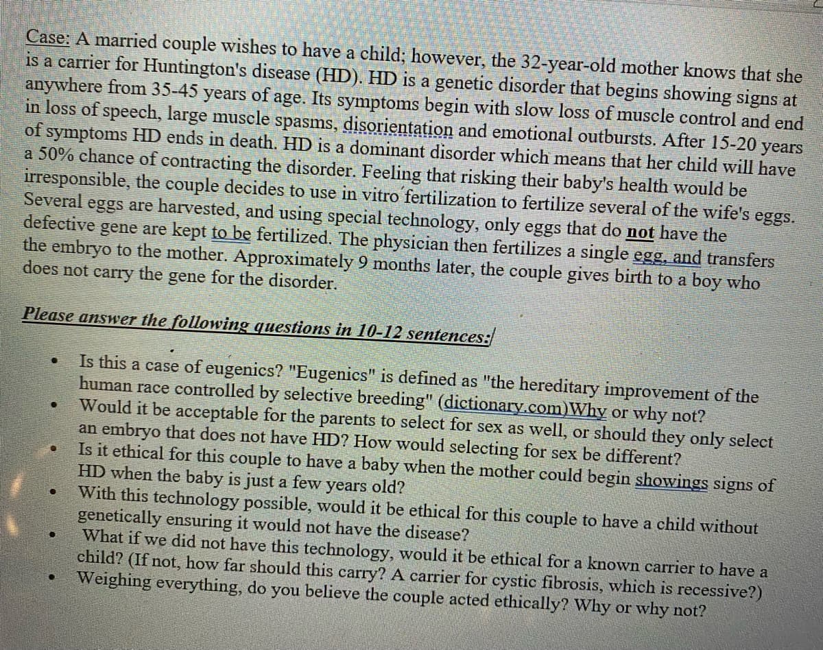 Case: A married couple wishes to have a child; however, the 32-year-old mother knows that she
is a carrier for Huntington's disease (HD). HD is a genetic disorder that begins showing signs at
anywhere from 35-45 years of age. Its symptoms begin with slow loss of muscle control and end
in loss of speech, large muscle spasms, disorientation and emotional outbursts. After 15-20 years
of symptoms HD ends in death. HD is a dominant disorder which means that her child will have
a 50% chance of contracting the disorder. Feeling that risking their baby's health would be
irresponsible, the couple decides to use in vitro fertilization to fertilize several of the wife's eggs.
Several eggs are harvested, and using special technology, only eggs that do not have the
defective gene are kept to be fertilized. The physician then fertilizes a single egg, and transfers
the embryo to the mother. Approximately 9 months later, the couple gives birth to a boy who
does not carry the gene for the disorder.
Please answer the following questions in 10-12 sentences:
Is this a case of eugenics? "Eugenics" is defined as "the hereditary improvement of the
human race controlled by selective breeding" (dictionary.com)Why or why not?
Would it be acceptable for the parents to select for sex as well, or should they only select
an embryo that does not have HD? How would selecting for sex be different?
Is it ethical for this couple to have a baby when the mother could begin showings signs of
HD when the baby is just a few years old?
With this technology possible, would it be ethical for this couple to have a child without
genetically ensuring it would not have the disease?
●
●
●
●
●
●
What if we did not have this technology, would it be ethical for a known carrier to have a
child? (If not, how far should this carry? A carrier for cystic fibrosis, which is recessive?)
Weighing everything, do you believe the couple acted ethically? Why or why not?