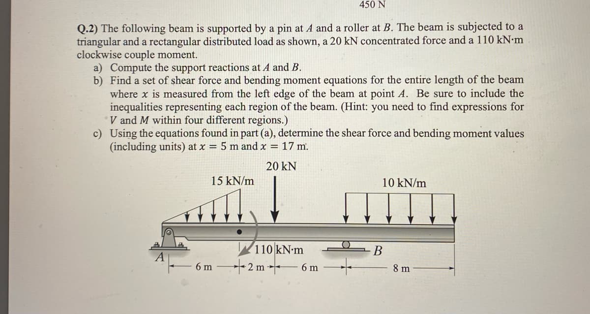 Q.2) The following beam is supported by a pin at A and a roller at B. The beam is subjected to a
triangular and a rectangular distributed load as shown, a 20 kN concentrated force and a 110 kN.m
clockwise couple moment.
a) Compute the support reactions at A and B.
b) Find a set of shear force and bending moment equations for the entire length of the beam
where x is measured from the left edge of the beam at point A. Be sure to include the
inequalities representing each region of the beam. (Hint: you need to find expressions for
V and M within four different regions.)
c) Using the equations found in part (a), determine the shear force and bending moment values
(including units) at x = 5 m and x = 17 m.
20 KN
15 kN/m
450 N
110 kN-m
6m2 m
6 m
10 kN/m
B
8 m