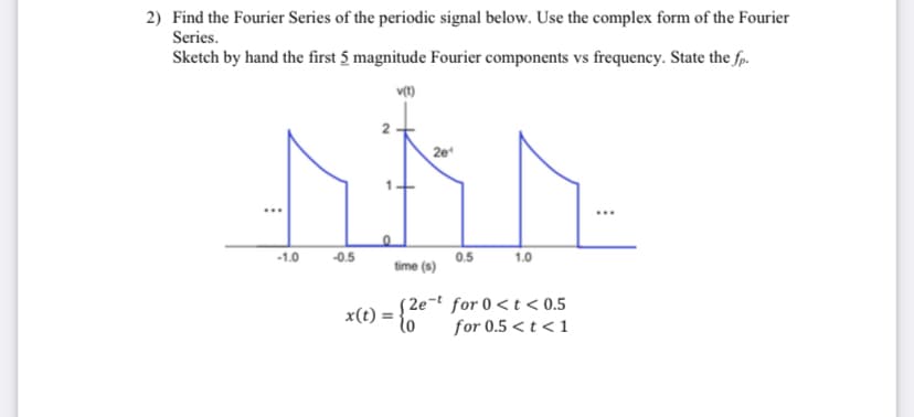 2) Find the Fourier Series of the periodic signal below. Use the complex form of the Fourier
Series.
Sketch by hand the first 5 magnitude Fourier components vs frequency. State the fp.
v(t)
2e¹
MÅN
0.5
time (s)
-1.0
-0.5
x(t)
1.0
= {2e-t
(2e-t for 0<t<0.5
for 0.5 < t < 1
...