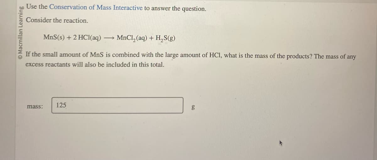 O Macmillan Learning
Use the Conservation of Mass Interactive to answer the question.
Consider the reaction.
MnS(s) + 2 HCl(aq)
MnCl₂(aq) + H₂S(g)
If the small amount of MnS is combined with the large amount of HCl, what is the mass of the products? The mass of any
excess reactants will also be included in this total.
mass:
125
g