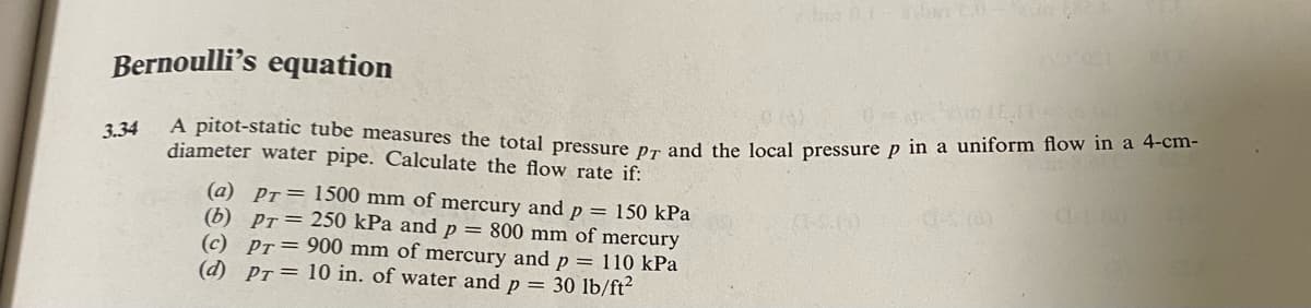 Bernoulli's equation
3.34
A pitot-static tube measures the total pressure pr and the local pressure p in a uniform flow in a 4-cm-
diameter water pipe. Calculate the flow rate if:
(a) Pr=1500 mm of mercury and p = 150 kPa
(b) pr=250 kPa and p
=
800 mm of mercury
(c) Pr=900 mm of mercury and p
(d) Pr=10 in. of water and p = 30 lb/ft²
110 kPa
α