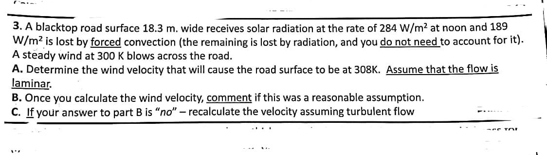 3. A blacktop road surface 18.3 m. wide receives solar radiation at the rate of 284 W/m² at noon and 189
W/m² is lost by forced convection (the remaining is lost by radiation, and you do not need to account for it).
A steady wind at 300 K blows across the road.
A. Determine the wind velocity that will cause the road surface to be at 308K. Assume that the flow is
laminar.
B. Once you calculate the wind velocity, comment if this was a reasonable assumption.
C. If your answer to part B is "no" - recalculate the velocity assuming turbulent flow