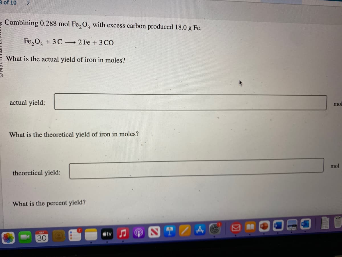 8 of 10
Combining 0.288 mol Fe₂O3 with excess carbon produced 18.0 g Fe.
Fe₂O3 + 3C
2 Fe + 3 CO
What is the actual yield of iron in moles?
actual yield:
What is the theoretical yield of iron in moles?
theoretical yield:
What is the percent yield?
30
tv
TZA
mol
mol
286