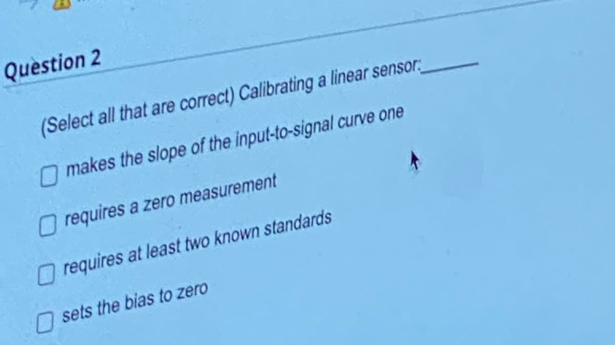 Question 2
(Select all that are correct) Calibrating a linear sensor
makes the slope of the input-to-signal curve one
requires a zero measurement
requires at least two known standards
sets the bias to zero