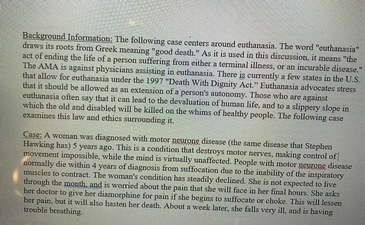 Background Information: The following case centers around euthanasia. The word "euthanasia"
draws its roots from Greek meaning "good death." As it is used in this discussion, it means "the
act of ending the life of a person suffering from either a terminal illness, or an incurable disease.
The AMA is against physicians assisting in euthanasia. There is currently a few states in the U.S.
that allow for euthanasia under the 1997 "Death With Dignity Act." Euthanasia advocates stress
that it should be allowed as an extension of a person's autonomy. Those who are against
euthanasia often say that it can lead to the devaluation of human life, and to a slippery slope in
which the old and disabled will be killed on the whims of healthy people. The following case
examines this law and ethics surrounding it.
Case: A woman was diagnosed with motor neurone disease (the same disease that Stephen
Hawking has) 5 years ago. This is a condition that destroys motor nerves, making control of
movement impossible, while the mind is virtually unaffected. People with motor neurone disease
normally die within 4 years of diagnosis from suffocation due to the inability of the inspiratory
muscles to contract. The woman's condition has steadily declined. She is not expected to live
through the month, and is worried about the pain that she will face in her final hours. She asks
her doctor to give her diamorphine for pain if she begins to suffocate or choke. This will lessen
her pain, but it will also hasten her death. About a week later, she falls very ill, and is having
trouble breathing.
31