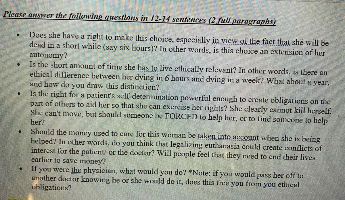 Please answer the following questions in 12-14 sentences (2 full paragraphs)
Does she have a right to make this choice, especially in view of the fact that she will be
dead in a short while (say six hours)? In other words, is this choice an extension of her
autonomy?
●
●
●
Is the short amount of time she has to live ethically relevant? In other words, is there an
ethical difference between her dying in 6 hours and dying in a week? What about a year,
and how do you draw this distinction?
Is the right for a patient's self-determination powerful enough to create obligations on the
part of others to aid her so that she can exercise her rights? She clearly cannot kill herself.
She can't move, but should someone be FORCED to help her, or to find someone to help
her?
Should the money used to care for this woman be taken into account when she is being
helped? In other words, do you think that legalizing euthanasia could create conflicts of
interest for the patient/ or the doctor? Will people feel that they need to end their lives
earlier to save money?
If you were the physician, what would you do? *Note: if you would pass her off to
another doctor knowing he or she would do it, does this free you from you ethical
obligations?
