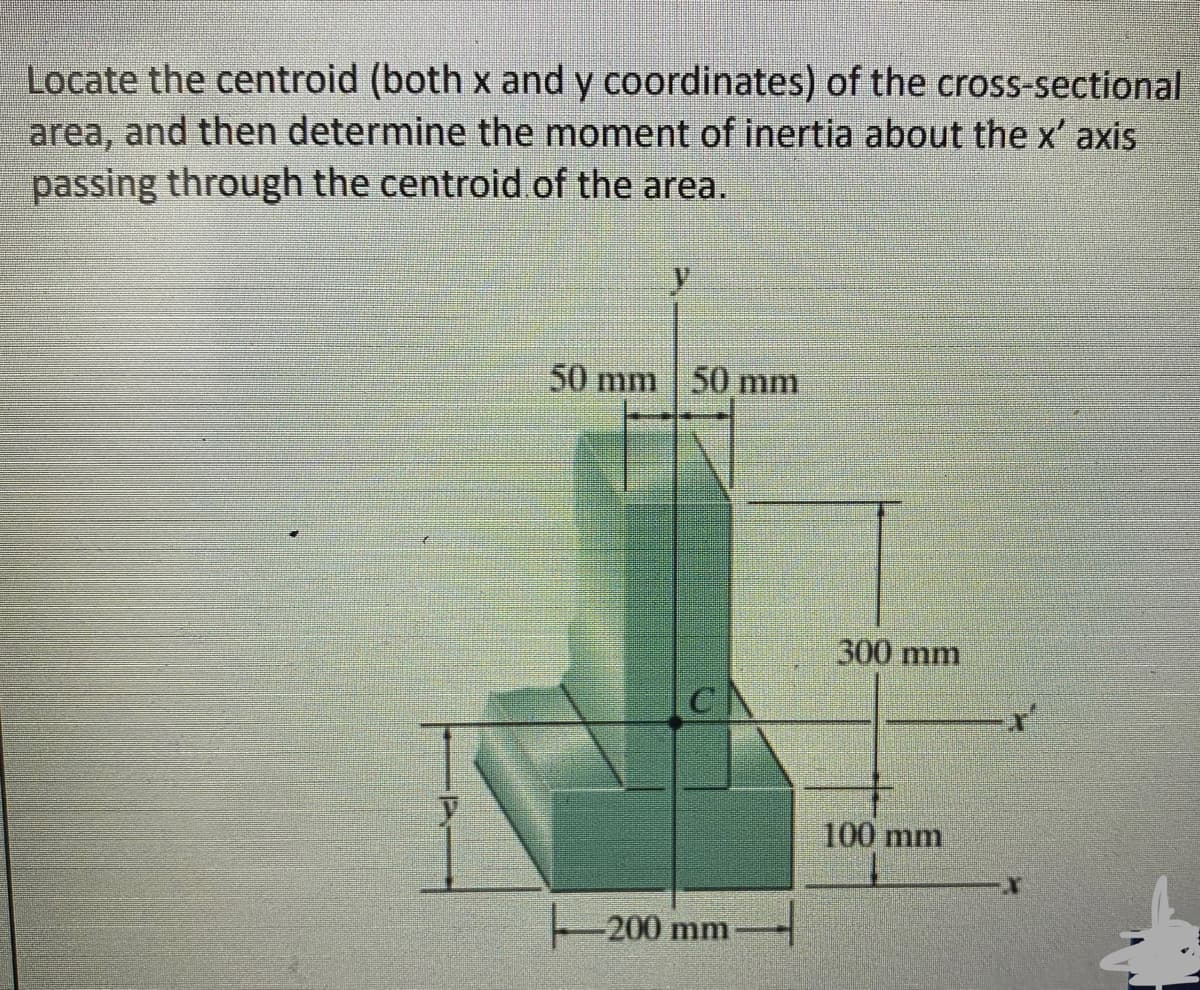 Locate the centroid (both x and y coordinates) of the cross-sectional
area, and then determine the moment of inertia about the x' axis
passing through the centroid.of the area.
y
50 mm 50 mm
CN
-200 mm
300 mm
100 mm