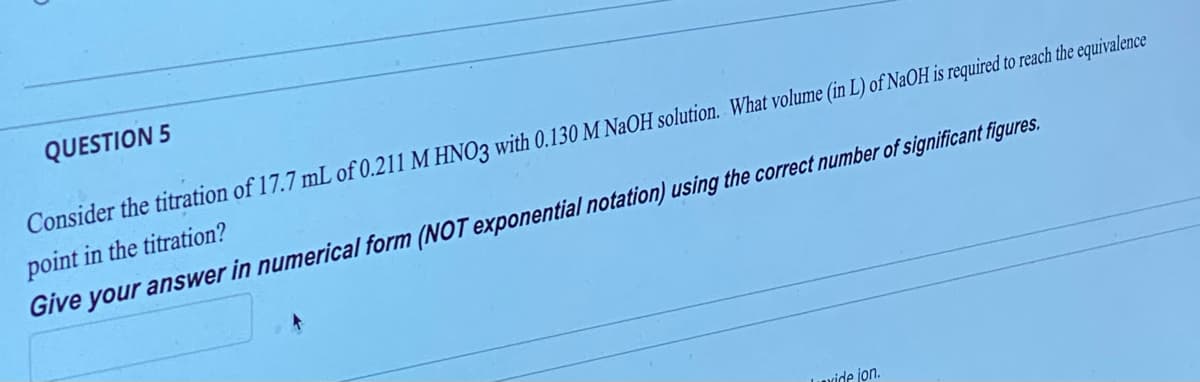 QUESTION 5
Consider the titration of 17.7 mL of 0.211 M HNO3 with 0.130 M NaOH solution. What volume (in L) of NaOH is required to reach the equivalence
point in the titration?
Give your answer in numerical form (NOT exponential notation) using the correct number of significant figures.
Lavide jon.