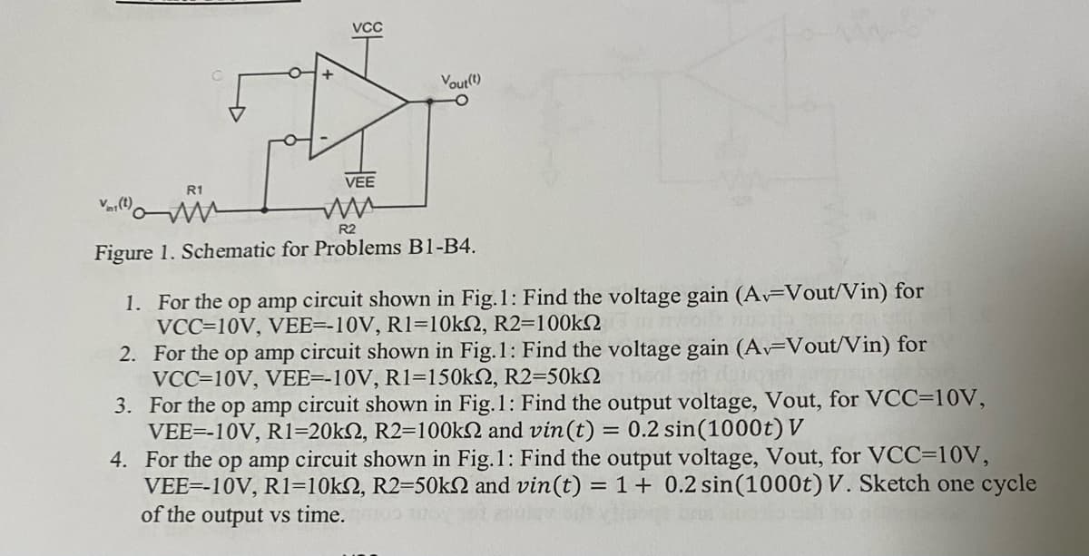 Vr(t)
R1
VCC
VEE
Vout(t)
-O
R2
Figure 1. Schematic for Problems B1-B4.
1. For the op amp circuit shown in Fig.1: Find the voltage gain (A. Vout/Vin) for
VCC-10V, VEE=-10V, R1-10ks, R2=100k
2.
For the op amp circuit shown in Fig.1: Find the voltage gain (Av Vout/Vin) for
VCC-10V, VEE--10V, R1-150kn, R2=50k
se do
3.
For the op amp circuit shown in Fig.1: Find the output voltage, Vout, for VCC-10V,
VEE=-10V, R1-20k2, R2-100k and vin (t) = 0.2 sin (1000t) V
4.
For the op amp circuit shown in Fig.1: Find the output voltage, Vout, for VCC=10V,
VEE--10V, R1=10k, R2=50kN and vin (t) = 1 + 0.2 sin (1000t) V. Sketch one cycle
of the output vs time.