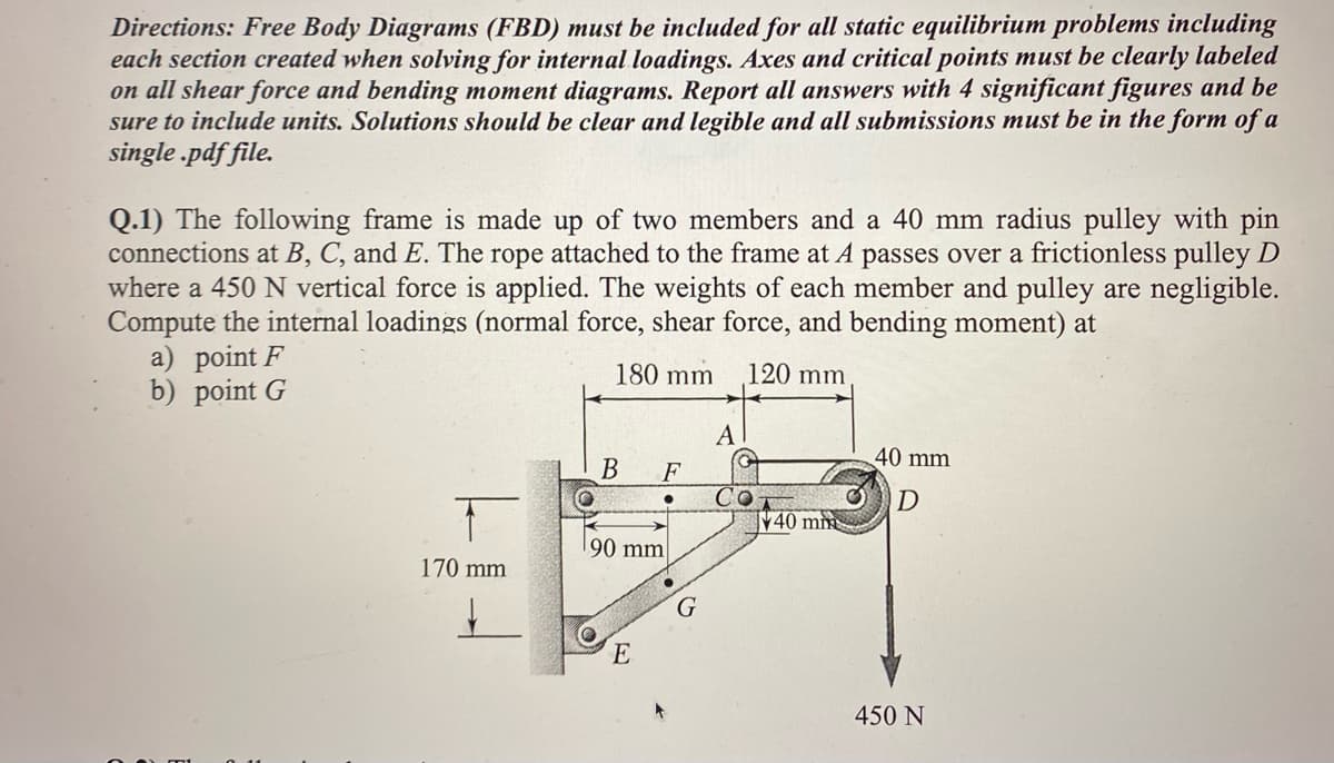 Directions: Free Body Diagrams (FBD) must be included for all static equilibrium problems including
each section created when solving for internal loadings. Axes and critical points must be clearly labeled
on all shear force and bending moment diagrams. Report all answers with 4 significant figures and be
sure to include units. Solutions should be clear and legible and all submissions must be in the form of a
single.pdf file.
Q.1) The following frame is made up of two members and a 40 mm radius pulley with pin
connections at B, C, and E. The rope attached to the frame at A passes over a frictionless pulley D
where a 450 N vertical force is applied. The weights of each member and pulley are negligible.
Compute the internal loadings (normal force, shear force, and bending moment) at
180 mm
120 mm
a) point F
b) point G
170 mm
↓
B
F
90 mm
E
G
A
40 mm
40 mm
D
450 N