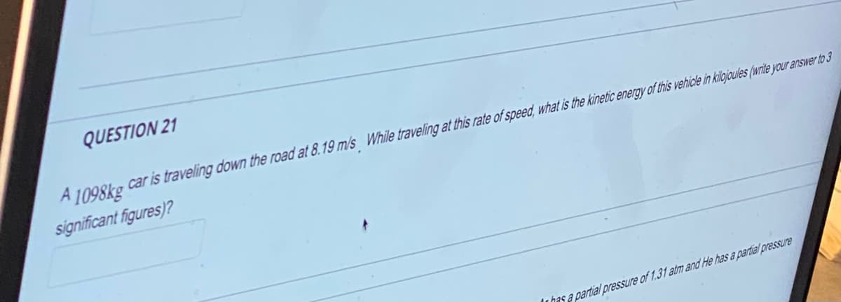 QUESTION 21
A1098kg car is traveling down the road at 8.19 m/s While traveling at this rate of speed, what is the kinetic energy of this vehicle in kilojoules (write your answer to 3
significant figures)?
has a partial pressure of 1.31 atm and He has a partial pressure