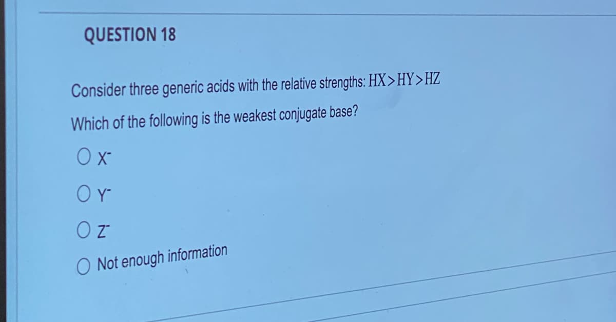 QUESTION 18
Consider three generic acids with the relative strengths: HX>HY>HZ
Which of the following is the weakest conjugate base?
O x-
OY
O Z
O Not enough information