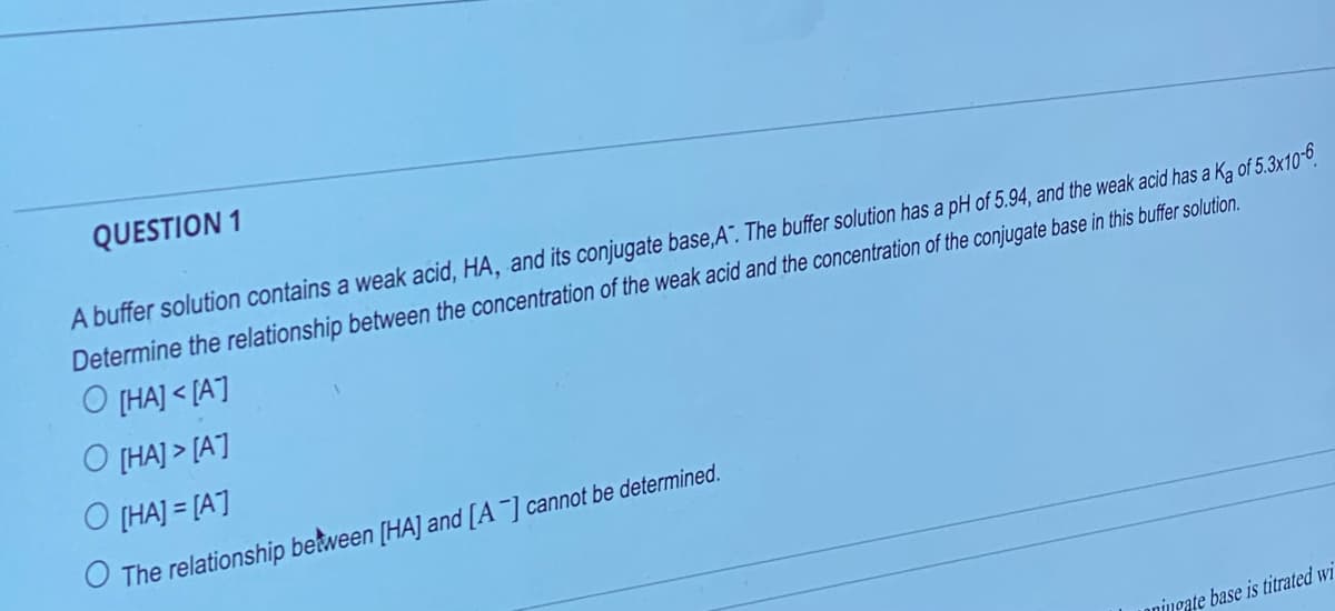 QUESTION 1
A buffer solution contains a weak acid, HA, and its conjugate base,A". The buffer solution has a pH of 5.94, and the weak acid has a K₂ of 5.3x10-6
Determine the relationship between the concentration of the weak acid and the concentration of the conjugate base in this buffer solution.
O [HA]<[A]
O [HA]> [A]
O [HA]=[A]
O The relationship between [HA] and [A-] cannot be determined.
nningate base is titrated wi