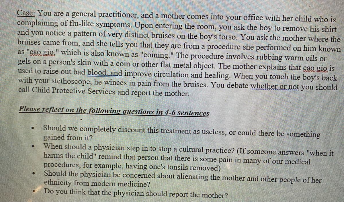 Case: You are a general practitioner, and a mother comes into your office with her child who is
complaining of flu-like symptoms. Upon entering the room, you ask the boy to remove his shirt
and you notice a pattern of very distinct bruises on the boy's torso. You ask the mother where the
bruises came from, and she tells you that they are from a procedure she performed on him known
as "cao gio," which is also known as "coining." The procedure involves rubbing warm oils or
gels on a person's skin with a coin or other flat metal object. The mother explains that cao gio is
used to raise out bad blood, and improve circulation and healing. When you touch the boy's back
with your stethoscope, he winces in pain from the bruises. You debate whether or not you should
call Child Protective Services and report the mother.
Please reflect on the following questions in 4-6 sentences
Should we completely discount this treatment as useless, or could there be something
gained from it?
When should a physician step in to stop a cultural practice? (If someone answers "when it
harms the child" remind that person that there is some pain in many of our medical
procedures, for example, having one's tonsils removed)
Should the physician be concerned about alienating the mother and other people of her
ethnicity from modern medicine?
Do
you think that the physician should report the mother?
●
●
●