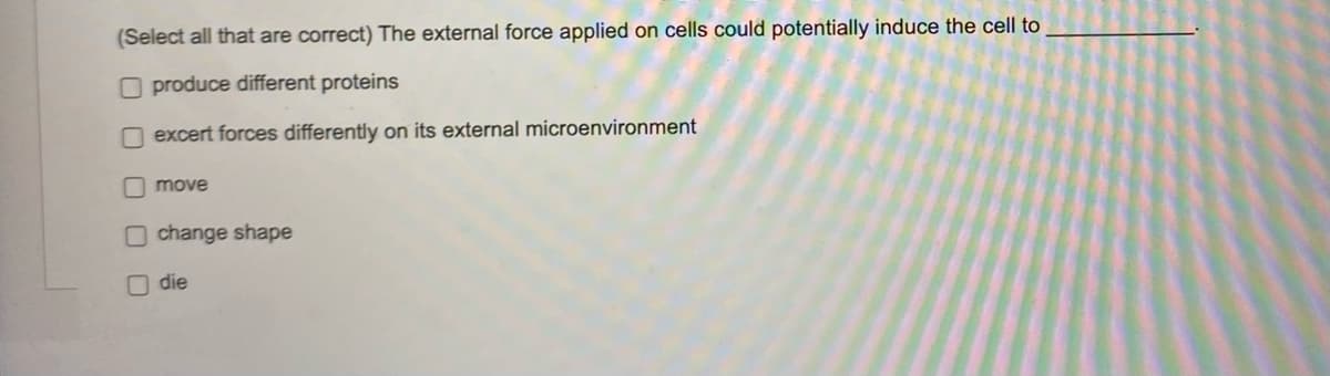 (Select all that are correct) The external force applied on cells could potentially induce the cell to
produce different proteins
excert forces differently on its external microenvironment
move
Ochange shape
die