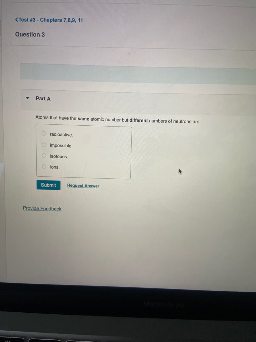 <Test #3 - Chapters 7,8,9, 11
Question 3
Part A
Atoms that have the same atomic number but different numbers of neutrons are
radioactive.
impossible.
O isotopes.
O ions.
Submit
Request Answer
Provide Feedback
MacBook Air
