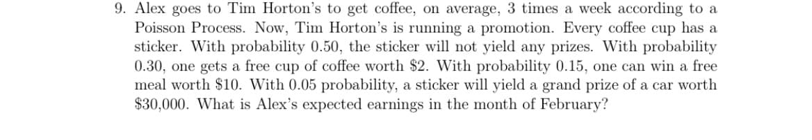 9. Alex goes to Tim Horton's to get coffee, on average, 3 times a week according to a
Poisson Process. Now, Tim Horton's is running a promotion. Every coffee cup has a
sticker. With probability 0.50, the sticker will not yield any prizes. With probability
0.30, one gets a free cup of coffee worth $2. With probability 0.15, one can win a free
meal worth $10. With 0.05 probability, a sticker will yield a grand prize of a car worth
$30,000. What is Alex's expected earnings in the month of February?