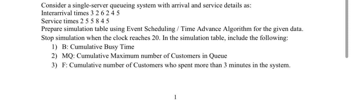 Consider a single-server queueing system with arrival and service details as:
Interarrival times 3 2 6 2 45
Service times 2 5 5845
Prepare simulation table using Event Scheduling / Time Advance Algorithm for the given data.
Stop simulation when the clock reaches 20. In the simulation table, include the following:
1) B: Cumulative Busy Time
2) MQ: Cumulative Maximum number of Customers in Queue
3) F: Cumulative number of Customers who spent more than 3 minutes in the system.
1