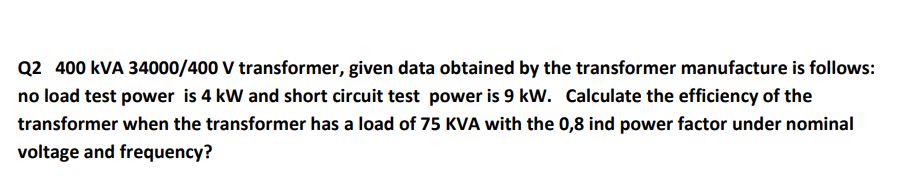 Q2 400 kVA 34000/400 V transformer, given data obtained by the transformer manufacture is follows:
no load test power is 4 kW and short circuit test power is 9 kW. Calculate the efficiency of the
transformer when the transformer has a load of 75 KVA with the 0,8 ind power factor under nominal
voltage and frequency?