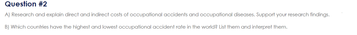 Question #2
A) Research and explain direct and indirect costs of occupational accidents and occupational diseases. Support your research findings.
B) Which countries have the highest and lowest occupational accident rate in the world? List them and interpret them.
