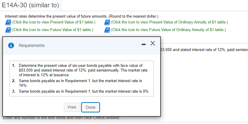 E14A-30 (similar to)
Interest rates determine the present value of future amounts. (Round to the nearest dollar.)
(Click the icon to view Present Value of $1 table.)
(Click the icon to view Present Value of Ordinary Annuity of $1 table.)
(Click the icon to view Future Value of $1 table.)
(Click the icon to view Future Value of Ordinary Annuity of $1 table.)
i Requirements
3,000 and stated interest rate of 12%, paid semian
1. Determine the present value of six-year bonds payable with face value of
$83,000 and stated interest rate of 12%, paid semiannually. The market rate
of interest is 12% at issuance.
2. Same bonds payable as in Requirement 1, but the market interest rate is
16%.
3. Same bonds payable as in Requirement 1, but the market interest rate is 8%.
Print
Done
Enter any number in the edit fielas and then ciick ChecK Answer.

