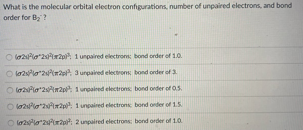 What is the molecular orbital electron configurations, number of unpaired electrons, and bond
order for B2 ?
O (025)2(0*2s)²(T2p)³; 1 unpaired electrons; bond order of 1.0.
O (02s)2(o*2s)?(72p)3; 3 unpaired electrons; bond order of 3.
(02s)2(o*2s)2(7T2P)³; 1 unpaired electrons; bond order of 0.5.
O (02s)2(o*2s)2(T2p)³; 1 unpaired electrons; bond order of 1.5.
(02s)2(o*25)²(T2p)2; 2 unpaired electrons; bond order of 1.0.
