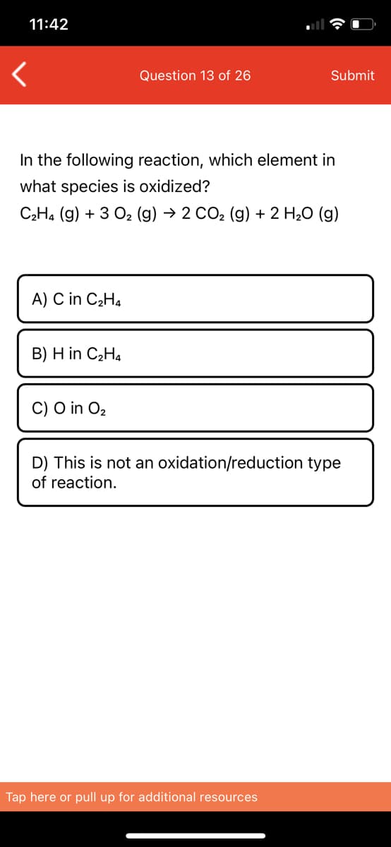 11:42
Question 13 of 26
Submit
In the following reaction, which element in
what species is oxidized?
C2H4 (g) + 3 02 (g) → 2 CO2 (g) + 2 H20 (g)
A) C in C2H4
B) H in C2H4
C) O in O2
D) This is not an oxidation/reduction type
of reaction.
Tap here or pull up for additional resources
