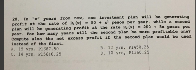 20. In "x" years from now, one investment plan will be generating
profit at the rate of R₁ (x) = 50+ x² pesos per year, while a second
plan will be generating profit at the rate R₂ (x) = 200+ 5x pesos per
year. For how many years will the second plan be more profitable one?
Compute also the net excess profit if the second plan would be used
instead of the first.
A. 15 yrs, P1687.50
B. 12 yrs, P1450.25
D. 10 yrs, P1360.25
C. 14 yrs, P15640.25