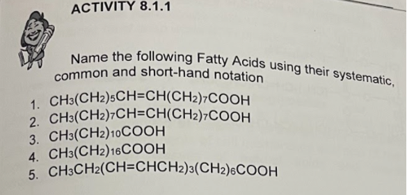 common and short-hand notation
Name the following Fatty Acids using their systematic,
ACTIVITY 8.1.1
1. CH3(CH2)5CH=CH(CH2)7COOH
2. CH3(CH2)7CH=CH(CH2)7COOH
3. CH3(CH2)10COOH
4. CH3(CH2)16COOH
5. CH3CH2(CH=CHCH2)3(CH2)6COOH
