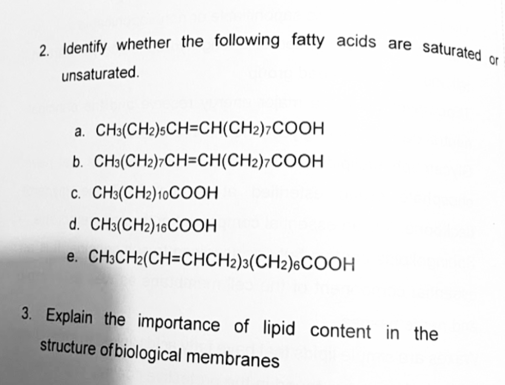 2. Identify whether the following fatty acids are saturated or
unsaturated.
a. CH3(CH2)sCH=CH(CH2)7COOH
b. CH3(CH2)7CH=CH(CH2)7COOH
c. CH3(CH2)10COOH
d. CH3(CH2)16COOH
e. CH;CH2(CH=CHCH2)3(CH2)6COOH
3. Explain the importance of lipid content in the
structure of biological membranes
