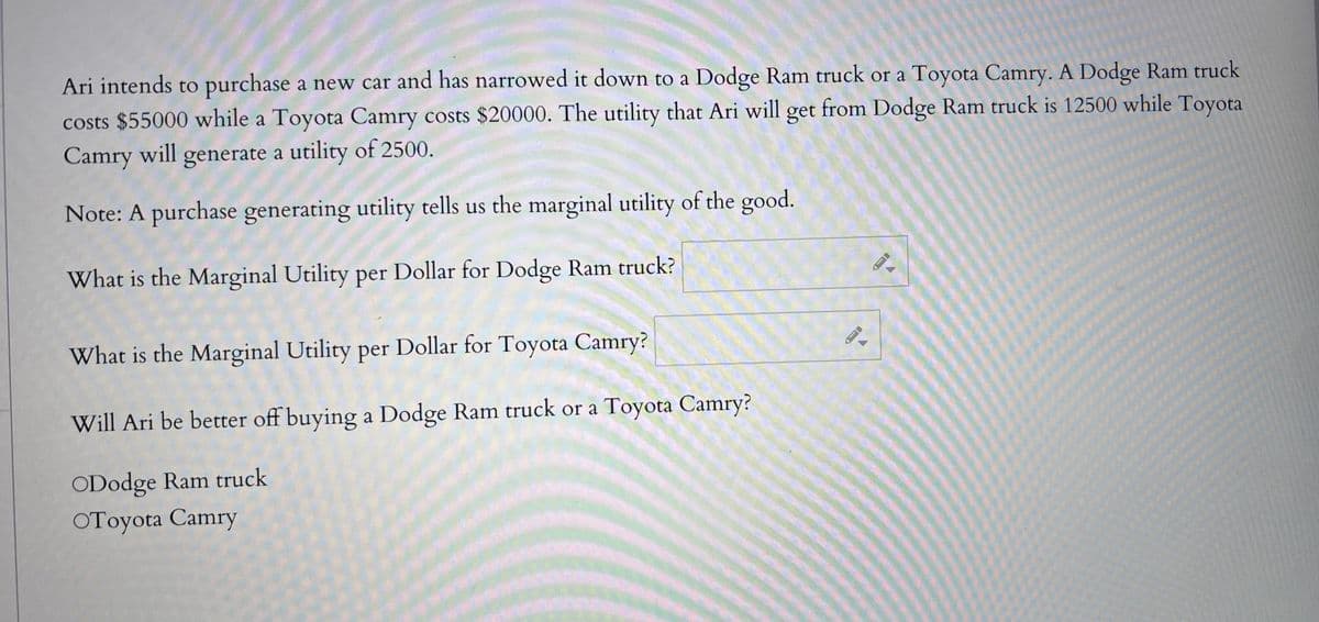 Ari intends to purchase a new car and has narrowed it down to a Dodge Ram truck or a Toyota Camry. A Dodge Ram truck
costs $55000 while a Toyota Camry costs $20000. The utility that Ari will get from Dodge Ram truck is 12500 while Toyota
Camry will generate a utility of 2500.
Note: A purchase generating utility tells us the marginal utility of the good.
What is the Marginal Utility per Dollar for Dodge Ram truck?
What is the Marginal Utility per Dollar for Toyota Camry?
Will Ari be better off buying a Dodge Ram truck or a Toyota Camry?
ODodge Ram truck
OToyota Camry
A