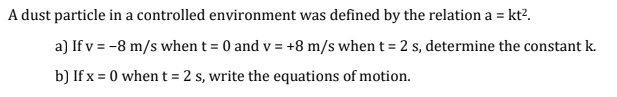 A dust particle in a controlled environment was defined by the relation a = kt?.
a) If v = -8 m/s when t = 0 and v = +8 m/s when t = 2 s, determine the constant k.
b) If x = 0 when t =2 s, write the equations of motion.
