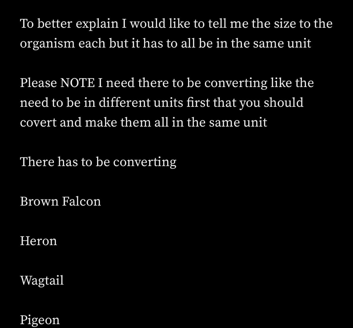 To better explain I would like to tell me the size to the
organism each but it has to all be in the same unit
Please NOTE I need there to be converting like the
need to be in different units first that you should
covert and make them all in the same unit
There has to be converting
Brown Falcon
Heron
Wagtail
Pigeon