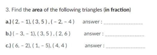 3. Find the area of the following triangles (in fraction)
a.) (2, 1), (3, 5), (-2,-4)
b.) (3, 1), (3,5), (2,6)
c.) (6,2), (1, - 5), (4,4)
answer:
answer:
answer: