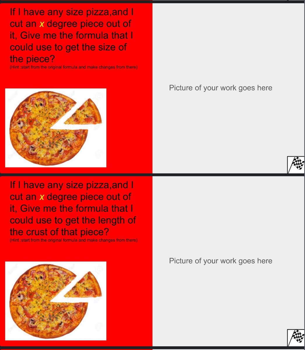 If I have any size pizza, and I
cut an x degree piece out of
it, Give me the formula that I
could use to get the size of
the piece?
(Hint :start from the original formula and make changes from there)
If I have any size pizza,and I
cut an x degree piece out of
it, Give me the formula that I
could use to get the length of
the crust of that piece?
(Hint :start from the original formula and make changes from there)
Picture of your work goes here
Picture of your work goes here
2000
Ane
He