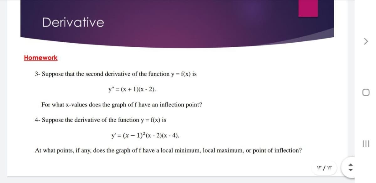 Derivative
Homework
3- Suppose that the second derivative of the function y = f(x) is
y" = (x + 1)(x - 2).
For what x-values does the graph of f have an inflection point?
4- Suppose the derivative of the function y = f(x) is
y' = (x – 1)2(x - 2)(x - 4).
:-:
II
At what points, if any, does the graph of f have a local minimum, local maximum, or point of inflection?
